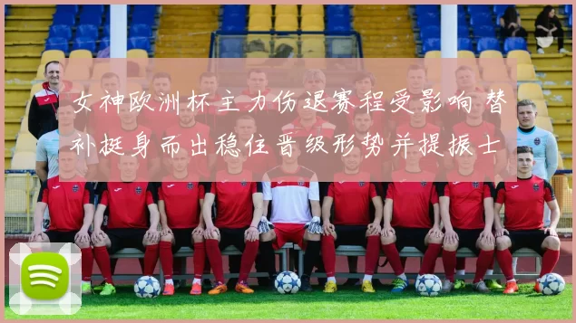 女神欧洲杯主力伤退赛程受影响 替补挺身而出稳住晋级形势并提振士气