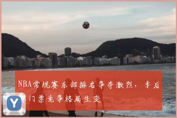 NBA常规赛东部排名争夺激烈,季后赛门票竞争格局生变