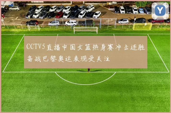 CCTV5直播中国女篮热身赛冲击连胜备战巴黎奥运表现受关注