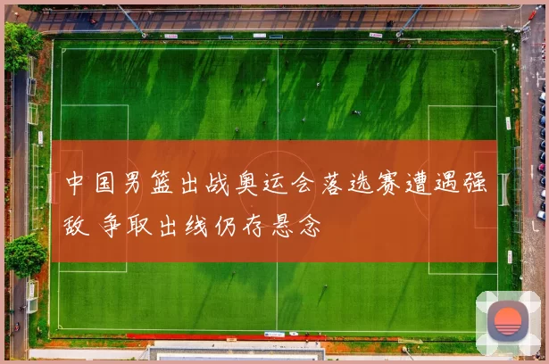 中国男篮出战奥运会落选赛遭遇强敌 争取出线仍存悬念