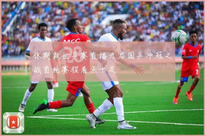 休斯敦世乒赛直播开启国乒冲冠之战首轮赛程看点十足