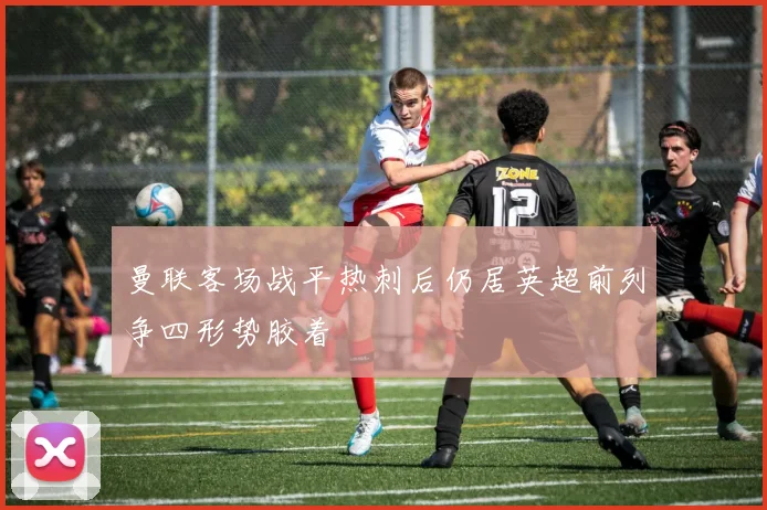 曼联客场战平热刺后仍居英超前列争四形势胶着
