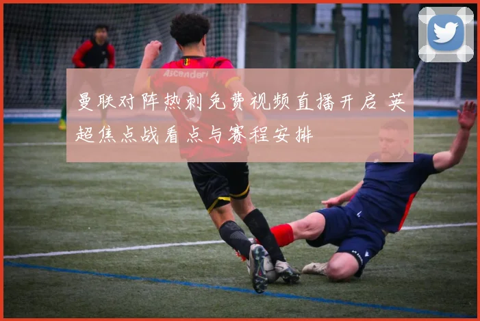 曼联对阵热刺免费视频直播开启 英超焦点战看点与赛程安排