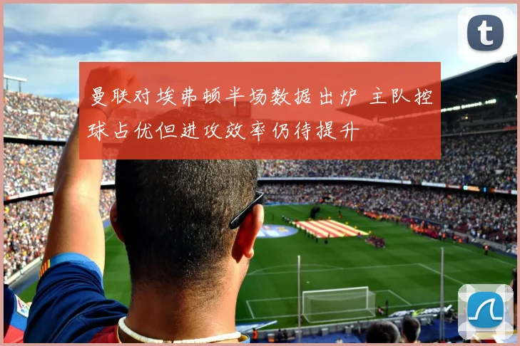 曼联对埃弗顿半场数据出炉 主队控球占优但进攻效率仍待提升