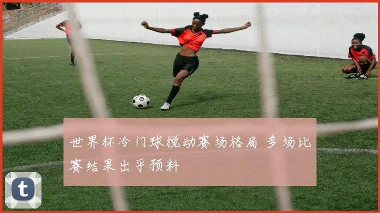 世界杯冷门球搅动赛场格局 多场比赛结果出乎预料