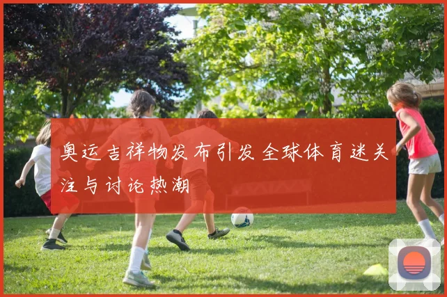 奥运吉祥物发布引发全球体育迷关注与讨论热潮