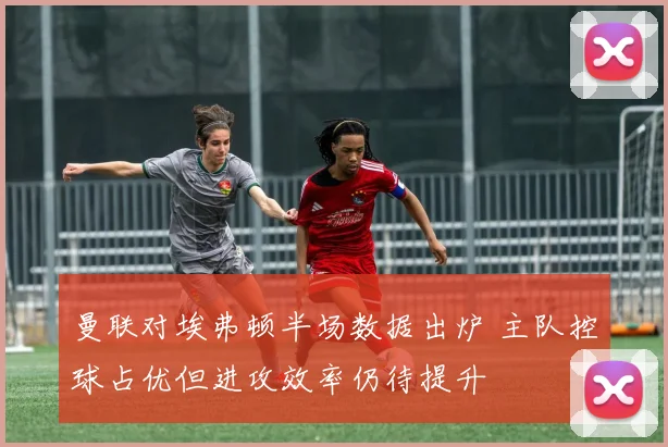 曼联对埃弗顿半场数据出炉 主队控球占优但进攻效率仍待提升