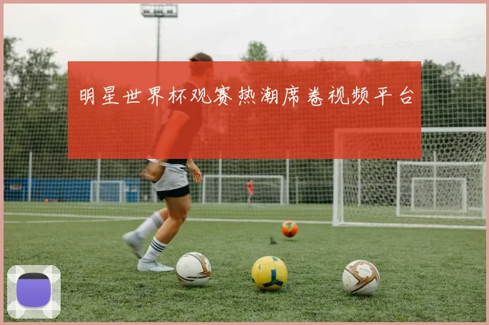 明星世界杯观赛热潮席卷视频平台