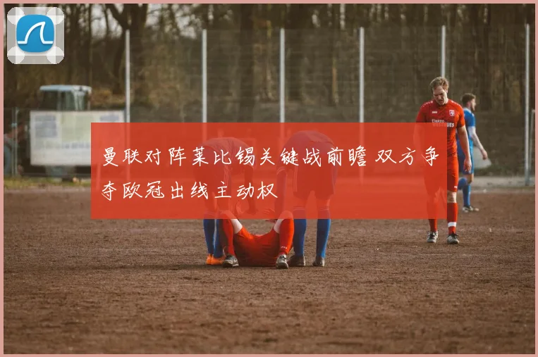 曼联对阵莱比锡关键战前瞻 双方争夺欧冠出线主动权