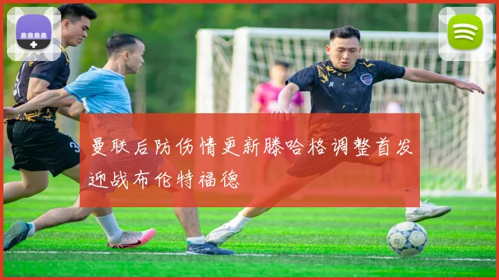 曼联后防伤情更新滕哈格调整首发迎战布伦特福德