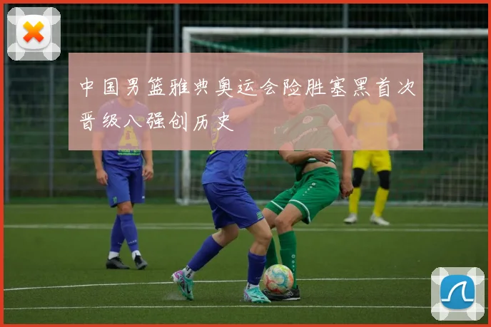 中国男篮雅典奥运会险胜塞黑首次晋级八强创历史