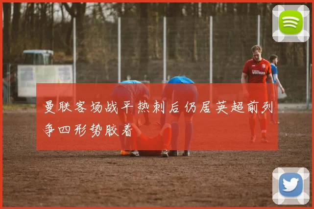 曼联客场战平热刺后仍居英超前列争四形势胶着