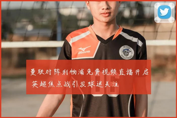 曼联对阵利物浦免费视频直播开启 英超焦点战引发球迷关注