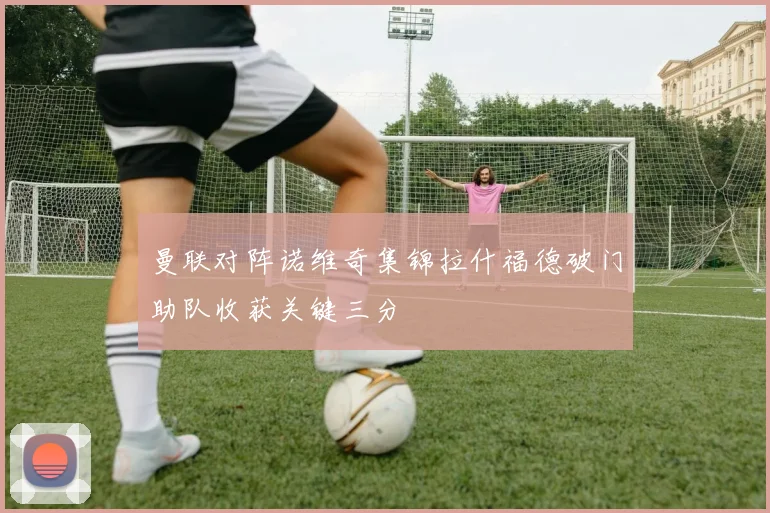 曼联对阵诺维奇集锦拉什福德破门助队收获关键三分